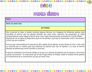 Fecha:
Tema: Los seres vivos
ACTIVIDAD
Para comenzar la clase, el adulto mostrará algunas láminas con imágenes de diferentes plantas para
recordarle al alumno que las plantas también son seres vivos. asimismo, les proyectará un video
correspondiente a esta categoría de los seres vivos: https://www.youtube.com/watch?v=oc5dd_5NMvo
Después de ver el video, le preguntará ¿qué son las plantas? ¿por qué es importante cuidar a las plantas?
¿cómo hay que cuidarlas?
Una vez que comprendieron la importancia del cuidado de las plantas, el tutor llevará al niño o niña a dar
un recorrido por su colonia para que observen las plantas que hay. Al regresar a su casa, el alumno
dibujará las plantas que vieron durante su recorrido.
El alumno contestará una ficha de trabajo en la que va a colorear las plantas que encuentre y comunicará
cuántas encontraron. Es importante que el tutor haga énfasis al finalizar sobre el cuidado de las plantas
y la importancia de su conservación ya que son seres vivos.
 
