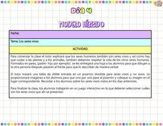 Fecha:
Tema: Los seres vivos
ACTIVIDAD
Para comenzar la clase el tutor explicará que los seres humanos también son seres vivos y así como hay
que cuidar a las plantas y a los animales, también debemos respetar la vida de los otros seres humanos.
Formados en pares, (padre- hijo por ejemplo) se les entregará una hoja a los alumnos para que dibujen a
la otra persona Después pasarán al frente para que lo describan de manera verbal.
El tutor trazará una tabla de doble entrada en un pizarrón dividida para seres vivos y no vivos. Le
proporcionará imágenes a los alumnos para que uno por uno pase al pizarrón y coloque su imagen en el
lugar correspondiente. Recordar a los alumnos sobre los seres vivos vistos en los días anteriores.
Para finalizar la clase, los alumnos trabajarán en un juego interactivo en la que deberán seleccionar cuáles
son los seres vivos que ahí se presentan.
 