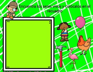 Encuentra los seres vivos y colócalos en el
recuadro
 