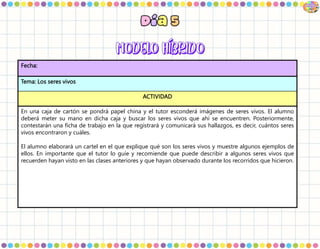 Fecha:
Tema: Los seres vivos
ACTIVIDAD
En una caja de cartón se pondrá papel china y el tutor esconderá imágenes de seres vivos. El alumno
deberá meter su mano en dicha caja y buscar los seres vivos que ahí se encuentren. Posteriormente,
contestarán una ficha de trabajo en la que registrará y comunicará sus hallazgos, es decir, cuántos seres
vivos encontraron y cuáles.
El alumno elaborará un cartel en el que explique qué son los seres vivos y muestre algunos ejemplos de
ellos. En importante que el tutor lo guíe y recomiende que puede describir a algunos seres vivos que
recuerden hayan visto en las clases anteriores y que hayan observado durante los recorridos que hicieron.
 