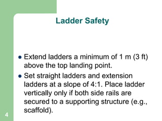 4
Ladder Safety
 Extend ladders a minimum of 1 m (3 ft)
above the top landing point.
 Set straight ladders and extension
ladders at a slope of 4:1. Place ladder
vertically only if both side rails are
secured to a supporting structure (e.g.,
scaffold).
 