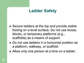 5
Ladder Safety
 Secure ladders at the top and provide stable
footing on a level surface. Do not use boxes,
blocks, or temporary platforms (e.g.,
scaffolds) as a means of support.
 Do not use ladders in a horizontal position as
a platform, walkway, or scaffold.
 Allow only one person at a time on a ladder.
 