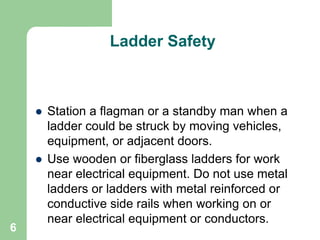 6
Ladder Safety
 Station a flagman or a standby man when a
ladder could be struck by moving vehicles,
equipment, or adjacent doors.
 Use wooden or fiberglass ladders for work
near electrical equipment. Do not use metal
ladders or ladders with metal reinforced or
conductive side rails when working on or
near electrical equipment or conductors.
 