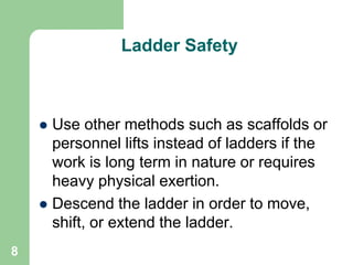 8
Ladder Safety
 Use other methods such as scaffolds or
personnel lifts instead of ladders if the
work is long term in nature or requires
heavy physical exertion.
 Descend the ladder in order to move,
shift, or extend the ladder.
 