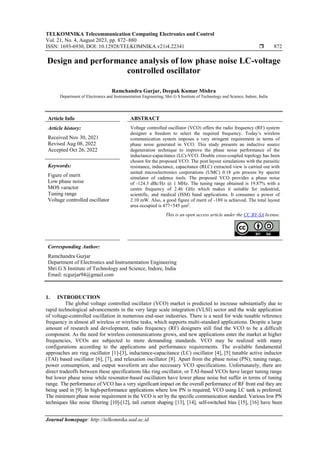 TELKOMNIKA Telecommunication Computing Electronics and Control
Vol. 21, No. 4, August 2023, pp. 872~880
ISSN: 1693-6930, DOI: 10.12928/TELKOMNIKA.v21i4.22341  872
Journal homepage: http://telkomnika.uad.ac.id
Design and performance analysis of low phase noise LC-voltage
controlled oscillator
Ramchandra Gurjar, Deepak Kumar Mishra
Department of Electronics and Instrumentation Engineering, Shri G S Institute of Technology and Science, Indore, India
Article Info ABSTRACT
Article history:
Received Nov 30, 2021
Revised Aug 08, 2022
Accepted Oct 26, 2022
Voltage controlled oscillator (VCO) offers the radio frequency (RF) system
designer a freedom to select the required frequency. Today’s wireless
communication system imposes a very stringent requirement in terms of
phase noise generated in VCO. This study presents an inductive source
degeneration technique to improve the phase noise performance of the
inductance-capacitance (LC)-VCO. Double cross-coupled topology has been
chosen for the proposed VCO. The post layout simulations with the parasitic
resistance, inductance, capacitance (RLC) extracted view is carried out with
united microelectronics corporations (UMC) 0.18 µm process by spectre
simulator of cadence tools. The proposed VCO provides a phase noise
of -124.3 dBc/Hz @ 1 MHz. The tuning range obtained is 19.87% with a
centre frequency of 2.46 GHz which makes it suitable for industrial,
scientific, and medical (ISM) band applications. It consumes a power of
2.10 mW. Also, a good figure of merit of -189 is achieved. The total layout
area occupied is 477×545 µm2
.
Keywords:
Figure of merit
Low phase noise
MOS varactor
Tuning range
Voltage controlled oscillator
This is an open access article under the CC BY-SA license.
Corresponding Author:
Ramchandra Gurjar
Department of Electronics and Instrumentation Engineering
Shri G S Institute of Technology and Science, Indore, India
Email: rcgurjar94@gmail.com
1. INTRODUCTION
The global voltage controlled oscillator (VCO) market is predicted to increase substantially due to
rapid technological advancements in the very large scale integration (VLSI) sector and the wide application
of voltage-controlled oscillation in numerous end-user industries. There is a need for wide tunable reference
frequency in almost all wireless or wireline tasks, which supports multi-standard applications. Despite a large
amount of research and development, radio frequency (RF) designers still find the VCO to be a difficult
component. As the need for wireless communications grows, and new applications enter the market at higher
frequencies, VCOs are subjected to more demanding standards. VCO may be realized with many
configurations according to the applications and performance requirements. The available fundamental
approaches are ring oscillator [1]-[3], inductance-capacitance (LC) oscillator [4], [5] tunable active inductor
(TAI) based oscillator [6], [7], and relaxation oscillator [8]. Apart from the phase noise (PN); tuning range,
power consumption, and output waveform are also necessary VCO specifications. Unfortunately, there are
direct tradeoffs between these specifications like ring oscillator, or TAI-based VCOs have larger tuning range
but lower phase noise while resonator-based oscillators have lower phase noise but suffer in terms of tuning
range. The performance of VCO has a very significant impact on the overall performance of RF front end they are
being used in [9]. In high-performance applications where low PN is required, VCO using LC tank is preferred.
The minimum phase noise requirement in the VCO is set by the specific communication standard. Various low PN
techniques like noise filtering [10]-[12], tail current shaping [13], [14], self-switched bias [15], [16] have been
 