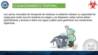 Los carros manuales de transporte de residuos no deberán rebasar su capacidad de
carga para evitar que los residuos se caigan y se dispersen; estos carros deben
desinfectarse y lavarse a diario con agua y jabón para garantizar sus condiciones
higiénicas.
C) ALMACENAMIENTO TEMPORAL.
 