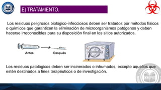 Los residuos peligrosos biológico-infecciosos deben ser tratados por métodos físicos
o químicos que garanticen la eliminación de microorganismos patógenos y deben
hacerse irreconocibles para su disposición final en los sitios autorizados.
Los residuos patológicos deben ser incinerados o inhumados, excepto aquellos que
estén destinados a fines terapéuticos o de investigación.
E) TRATAMIENTO.
 