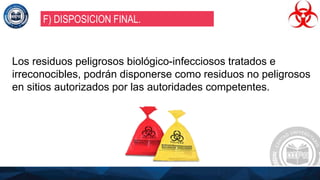 Los residuos peligrosos biológico-infecciosos tratados e
irreconocibles, podrán disponerse como residuos no peligrosos
en sitios autorizados por las autoridades competentes.
F) DISPOSICION FINAL.
 