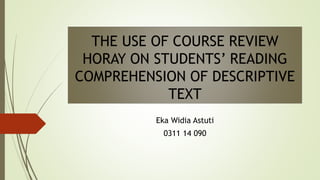 THE USE OF COURSE REVIEW
HORAY ON STUDENTS’ READING
COMPREHENSION OF DESCRIPTIVE
TEXT
Eka Widia Astuti
0311 14 090
 