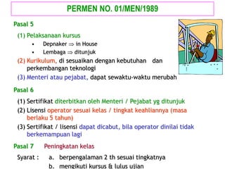 (1) Pelaksanaan kursus
• Depnaker  in House
• Lembaga  ditunjuk
(2) Kurikulum, di sesuaikan dengan kebutuhan dan
perkembangan teknologi
(3) Menteri atau pejabat, dapat sewaktu-waktu merubah
Pasal 5
(1) Sertifikat diterbitkan oleh Menteri / Pejabat yg ditunjuk
(2) Lisensi operator sesuai kelas / tingkat keahliannya (masa
berlaku 5 tahun)
(3) Sertifikat / lisensi dapat dicabut, bila operator dinilai tidak
berkemampuan lagi
Pasal 6
PERMEN NO. 01/MEN/1989
Pasal 7 Peningkatan kelas
Syarat : a. berpengalaman 2 th sesuai tingkatnya
b. mengikuti kursus & lulus ujian
 