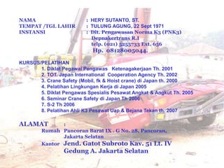 NAMA : HERY SUTANTO, ST.
TEMPAT /TGL LAHIR : TULUNG AGUNG, 22 Sept 1971
INSTANSI : Dit. Pengawasan Norma K3 (PNK3)
Depnakertrans R.I
telp. (021) 5255733 Ext. 656
Hp. 08128005044.
KURSUS/PELATIHAN :
1. Diklat Pegawai Pengawas Ketenagakerjaan Th. 2001
2. TOT. Japan International Cooperation Agency Th. 2002
3. Crane Safety (Mobil, fk & Hoist crane) di Japan th. 2000
4. Pelatihan Lingkungan Kerja di Japan 2005
5. Diklat Pengawas Spesialis Pesawat Angkat & Angkut Th. 2005
6. Seminar Crane Safety di Japan Th 2006
7. S-2 Th 2006
8. Pelatihan Ahli K3 Pesawat Uap & Bejana Tekan th. 2007
ALAMAT :
Rumah Pancoran Barat IX . G No. 28, Pancoran,
Jakarta Selatan
Kantor Jend. Gatot Subroto Kav. 51 Lt. IV
Gedung A. Jakarta Selatan
 