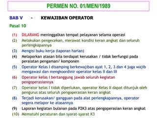 (1) DILARANG meninggalkan tempat pelayanan selama operasi
(2) Melakukan pengecekan, merawat kondisi keran angkat dan seluruh
perlengkapannya
(3) Mengisi buku kerja (laporan harian)
(4) Melaporkan atasan bila terdapat kerusakan / tidak berfungsi pada
peralatan pengaman/ komponen
(5) Operator Kelas I disamping berkewajiban ayat 1, 2, 3 dan 4 juga wajib
mengawasi dan mengkoordinir operator kelas II dan III
(6) Operator kelas I bertanggung jawab seluruh kegiatan
pengoperasiannya
(7) Operator kelas I tidak diperlukan, operator Kelas II dapat ditunjuk oleh
pengurus atas seluruh pengoperasian keran angkat
(8) Terjadi kerusakan/ gangguan pada alat perlengkapannya, operator
segera melapor ke atasannya
(9) Laporan kegiatan bulanan pada P2K3 atas pengoperasian keran angkat
(10) Mematuhi peraturan dan syarat-syarat K3
Pasal 10
PERMEN NO. 01/MEN/1989
BAB V - KEWAJIBAN OPERATOR
 