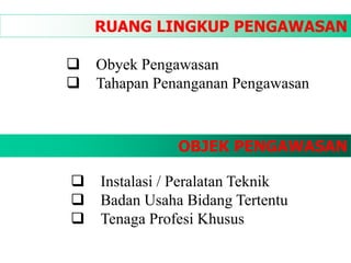 RUANG LINGKUP PENGAWASAN
 Obyek Pengawasan
 Tahapan Penanganan Pengawasan
OBJEK PENGAWASAN
 Instalasi / Peralatan Teknik
 Badan Usaha Bidang Tertentu
 Tenaga Profesi Khusus
 