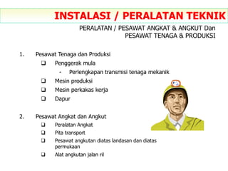 1. Pesawat Tenaga dan Produksi
 Penggerak mula
- Perlengkapan transmisi tenaga mekanik
 Mesin produksi
 Mesin perkakas kerja
 Dapur
2. Pesawat Angkat dan Angkut
 Peralatan Angkat
 Pita transport
 Pesawat angkutan diatas landasan dan diatas
permukaan
 Alat angkutan jalan ril
INSTALASI / PERALATAN TEKNIK
PERALATAN / PESAWAT ANGKAT & ANGKUT Dan
PESAWAT TENAGA & PRODUKSI
 