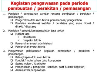 1. Penilaian / pengesahan gambar rencana pembuatan / perakitan /
pemasangan
 Pengecekan dokumen teknik perencanaan/ pengesahan
 Penilaian konstruksi instalasi / peralatan yang akan dibuat /
dirakit / dipasang
2. Penilaian / penunjukan perusahaan jasa terkait
 Macam jasa
 Konstruksi
 Inspeksi teknik
 Pemenuhan syarat administrasi
 Pemenuhan syarat teknis
3. Pengawasan pelaksanaan kegiatan pembuatan / perakitan /
pemasangan
 Kelengkapan dokumen teknik
 Kondisi / mutu bahan baku komponen
 Status welder / fabrikator
 Pemeriksaan / pengujian ( sebelum, saat & akhir kegiatan)
 Administrasi pengawasan
Kegiatan pengawasan pada periode
pembuatan / perakitan / pemasangan
 