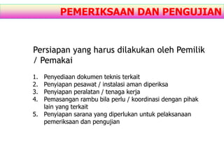 PEMERIKSAAN DAN PENGUJIAN
Persiapan yang harus dilakukan oleh Pemilik
/ Pemakai
1. Penyediaan dokumen teknis terkait
2. Penyiapan pesawat / instalasi aman diperiksa
3. Penyiapan peralatan / tenaga kerja
4. Pemasangan rambu bila perlu / koordinasi dengan pihak
lain yang terkait
5. Penyiapan sarana yang diperlukan untuk pelaksanaan
pemeriksaan dan pengujian
 