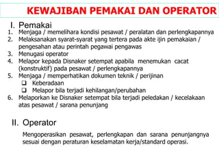 Mengoperasikan pesawat, perlengkapan dan sarana penunjangnya
sesuai dengan peraturan keselamatan kerja/standard operasi.
KEWAJIBAN PEMAKAI DAN OPERATOR
I. Pemakai
1. Menjaga / memelihara kondisi pesawat / peralatan dan perlengkapannya
2. Melaksanakan syarat-syarat yang tertera pada akte ijin pemakaian /
pengesahan atau perintah pegawai pengawas
3. Menugasi operator
4. Melapor kepada Disnaker setempat apabila menemukan cacat
(konstruktif) pada pesawat / perlengkapannya
5. Menjaga / memperhatikan dokumen teknik / perijinan
 Keberadaan
 Melapor bila terjadi kehilangan/perubahan
6. Melaporkan ke Disnaker setempat bila terjadi peledakan / kecelakaan
atas pesawat / sarana penunjang
II. Operator
 
