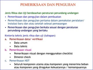 PEMERIKSAAN DAN PENGUJIAN
Jenis Riksa dan Uji berdasarkan peraturan perundang-undangan
• Pemeriksaan dan pengujian dalam pembuatan
• Pemeriksaan dan pengujian pertama dalam pemakaian peralatan/
instalasi baru dan atau setelah selesai pemasangan
• Pemeriksaan dan pengujian berkala sesuai dengan peraturan
perundang-undangan yang berlaku
Kreteria teknis jenis riksa dan uji (tahapan)
a. Pemeriksaan data/ verifikasi
• Data umum
• Data teknis
b. Pemeriksaan visual
• Pemeriksaan visual dengan menggunakan checklist
• Dimensi check
c. Pemeriksaan NDT
• Seluruh komponen utama atau komponen yang menerima beban
atau komponen yang diragukan kekuatannya / kemampuannya
 