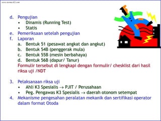 d. Pengujian
• Dinamis (Running Test)
• Statis
e. Pemeriksaan setelah pengujian
f. Laporan
a. Bentuk 51 (pesawat angkat dan angkut)
b. Bentuk 54B (penggerak mula)
c. Bentuk 55B (mesin berbahaya)
d. Bentuk 56B (dapur/ Tanur)
Formulir tersebut di lengkapi dengan formulir/ chesklist dari hasil
riksa uji /NDT
3. Pelaksanaan riksa uji
• Ahli K3 Spesialis  PJIT / Perusahaan
• Peg. Pengawas K3 Spesialis  daerah otonom setempat
4. Mekanisme pengesahan peralatan mekanik dan sertifikasi operator
dalam format Otoda
www.norma-k3.com
 
