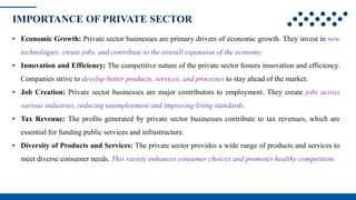 IMPORTANCE OF PRIVATE SECTOR
• Economic Growth: Private sector businesses are primary drivers of economic growth. They invest in new
technologies, create jobs, and contribute to the overall expansion of the economy.
• Innovation and Efficiency: The competitive nature of the private sector fosters innovation and efficiency.
Companies strive to develop better products, services, and processes to stay ahead of the market.
• Job Creation: Private sector businesses are major contributors to employment. They create jobs across
various industries, reducing unemployment and improving living standards.
• Tax Revenue: The profits generated by private sector businesses contribute to tax revenues, which are
essential for funding public services and infrastructure.
• Diversity of Products and Services: The private sector provides a wide range of products and services to
meet diverse consumer needs. This variety enhances consumer choices and promotes healthy competition.
 