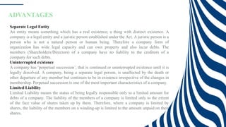 ADVANTAGES
Separate Legal Entity
An entity means something which has a real existence; a thing with distinct existence. A
company is a legal entity and a juristic person established under the Act. A juristic person is a
person who is not a natural person or human being. Therefore a company form of
organization has wide legal capacity and can own property and also incur debts. The
members (Shareholders/Directors) of a company have no liability to the creditors of a
company for such debts.
Uninterrupted existence
A company has ‘perpetual succession’, that is continued or uninterrupted existence until it is
legally dissolved. A company, being a separate legal person, is unaffected by the death or
other departure of any member but continues to be in existence irrespective of the changes in
membership. Perpetual succession is one of the most important characteristics of a company.
Limited Liability
Limited Liability means the status of being legally responsible only to a limited amount for
debts of a company. The liability of the members of a company is limited only to the extent
of the face value of shares taken up by them. Therefore, where a company is limited by
shares, the liability of the members on a winding-up is limited to the amount unpaid on their
shares.
 