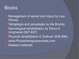 Books
 Management of spinal cord injury by Lisa
Harvey
 Tetraplegia and paraplegia by Ida Bromly
 Neurological rehabilitation by Darcy A
Umphered (567-657)
 Physical rehabilitation O Sullivan (938-996)
 www.Physiotherapyexercises.com
 Related materials
 