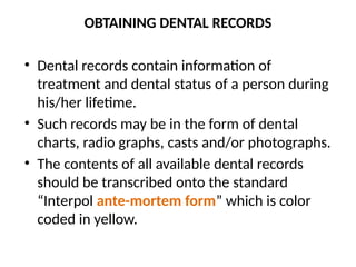 OBTAINING DENTAL RECORDS
• Dental records contain information of
treatment and dental status of a person during
his/her lifetime.
• Such records may be in the form of dental
charts, radio graphs, casts and/or photographs.
• The contents of all available dental records
should be transcribed onto the standard
“Interpol ante-mortem form” which is color
coded in yellow.
 