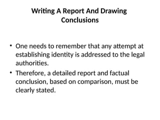 Writing A Report And Drawing
Conclusions
• One needs to remember that any attempt at
establishing identity is addressed to the legal
authorities.
• Therefore, a detailed report and factual
conclusion, based on comparison, must be
clearly stated.
 