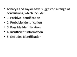 • Acharya and Taylor have suggested a range of
conclusions, which include:
• 1. Positive Identification
• 2. Probable Identification
• 3. Possible Identification
• 4. Insufficient Information
• 5. Excludes Identification
 