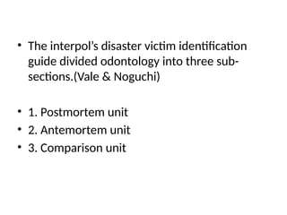 • The interpol’s disaster victim identification
guide divided odontology into three sub-
sections.(Vale & Noguchi)
• 1. Postmortem unit
• 2. Antemortem unit
• 3. Comparison unit
 