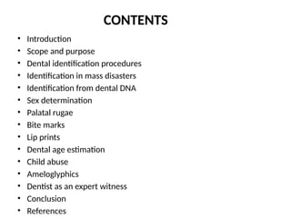 CONTENTS
• Introduction
• Scope and purpose
• Dental identification procedures
• Identification in mass disasters
• Identification from dental DNA
• Sex determination
• Palatal rugae
• Bite marks
• Lip prints
• Dental age estimation
• Child abuse
• Ameloglyphics
• Dentist as an expert witness
• Conclusion
• References
 