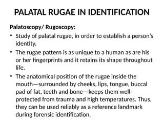 PALATAL RUGAE IN IDENTIFICATION
Palatoscopy/ Rugoscopy:
• Study of palatal rugae, in order to establish a person’s
identity.
• The rugae pattern is as unique to a human as are his
or her fingerprints and it retains its shape throughout
life.
• The anatomical position of the rugae inside the
mouth—surrounded by cheeks, lips, tongue, buccal
pad of fat, teeth and bone—keeps them well-
protected from trauma and high temperatures. Thus,
they can be used reliably as a reference landmark
during forensic identification.
 