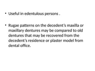 • Useful in edentulous persons .
• Rugae patterns on the decedent’s maxilla or
maxillary dentures may be compared to old
dentures that may be recovered from the
decedent’s residence or plaster model from
dental office.
 