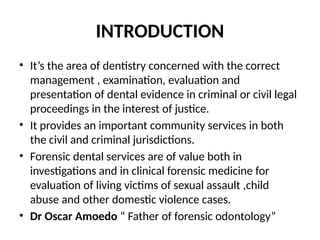 INTRODUCTION
• It’s the area of dentistry concerned with the correct
management , examination, evaluation and
presentation of dental evidence in criminal or civil legal
proceedings in the interest of justice.
• It provides an important community services in both
the civil and criminal jurisdictions.
• Forensic dental services are of value both in
investigations and in clinical forensic medicine for
evaluation of living victims of sexual assault ,child
abuse and other domestic violence cases.
• Dr Oscar Amoedo “ Father of forensic odontology”
 