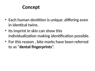 Concept
• Each human dentition is unique ,differing even
in identical twins.
• Its imprint in skin can show this
individualization making identification possible.
• For this reason , bite marks have been referred
to as “dental fingerprints”.
 