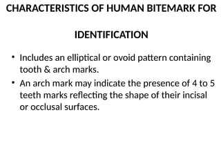 CHARACTERISTICS OF HUMAN BITEMARK FOR
IDENTIFICATION
• Includes an elliptical or ovoid pattern containing
tooth & arch marks.
• An arch mark may indicate the presence of 4 to 5
teeth marks reflecting the shape of their incisal
or occlusal surfaces.
 