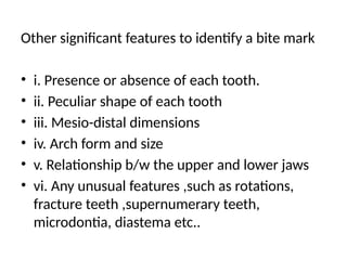 Other significant features to identify a bite mark
• i. Presence or absence of each tooth.
• ii. Peculiar shape of each tooth
• iii. Mesio-distal dimensions
• iv. Arch form and size
• v. Relationship b/w the upper and lower jaws
• vi. Any unusual features ,such as rotations,
fracture teeth ,supernumerary teeth,
microdontia, diastema etc..
 