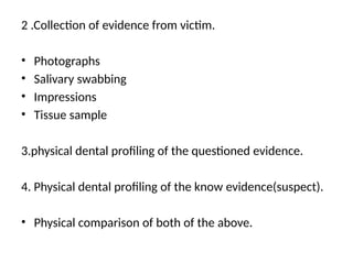 2 .Collection of evidence from victim.
• Photographs
• Salivary swabbing
• Impressions
• Tissue sample
3.physical dental profiling of the questioned evidence.
4. Physical dental profiling of the know evidence(suspect).
• Physical comparison of both of the above.
 