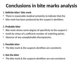 Conclusions in bite marks analysis
1. Definite biter/ bite mark
• There is reasonable medical certainity to indicate that the
• bite mark has been produced by the suspect’s dentition.
2. Probable biter
• Bite mark shows some degree of specificity to the suspect’s
• teeth by virtue of a sufficient number of matching points.
• Absence of any unexplainable discrepancies.
3. Possible biter
• The bite mark & the suspects dentition are consistent.
4. Not the biter
• The bite mark & the suspects dentition are not consistent.
 