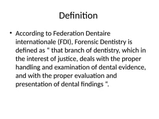 Definition
• According to Federation Dentaire
internationale (FDI), Forensic Dentistry is
defined as “ that branch of dentistry, which in
the interest of justice, deals with the proper
handling and examination of dental evidence,
and with the proper evaluation and
presentation of dental findings “.
 
