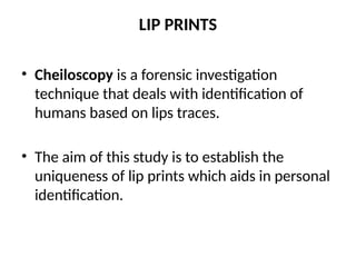 LIP PRINTS
• Cheiloscopy is a forensic investigation
technique that deals with identification of
humans based on lips traces.
• The aim of this study is to establish the
uniqueness of lip prints which aids in personal
identification.
 