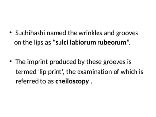 • Suchihashi named the wrinkles and grooves
on the lips as “sulci labiorum rubeorum”.
• The imprint produced by these grooves is
termed ‘lip print’, the examination of which is
referred to as cheiloscopy .
 