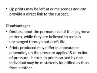 • Lip prints may be left at crime scenes and can
provide a direct link to the suspect.
Disadvantages
• Doubts about the permanence of the lip groove
pattern, while they are believed to remain
unchanged through out one’s life .
• Prints produced may differ in appearance
depending on the pressure applied & direction
of pressure , hence lip prints caused by one
individual may be mistakenly identified as those
from another.
 