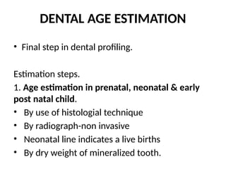 DENTAL AGE ESTIMATION
• Final step in dental profiling.
Estimation steps.
1. Age estimation in prenatal, neonatal & early
post natal child.
• By use of histologial technique
• By radiograph-non invasive
• Neonatal line indicates a live births
• By dry weight of mineralized tooth.
 