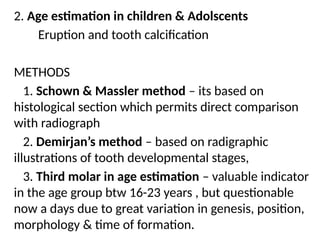 2. Age estimation in children & Adolscents
Eruption and tooth calcification
METHODS
1. Schown & Massler method – its based on
histological section which permits direct comparison
with radiograph
2. Demirjan’s method – based on radigraphic
illustrations of tooth developmental stages,
3. Third molar in age estimation – valuable indicator
in the age group btw 16-23 years , but questionable
now a days due to great variation in genesis, position,
morphology & time of formation.
 