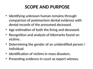 SCOPE AND PURPOSE
• Identifying unknown human remains through
comparison of postmortem dental evidence with
dental records of the presumed deceased.
• Age estimation of both the living and deceased.
• Recognition and analysis of bitemarks found on
victims .
• Determining the gender of an unidentified person /
individual.
• Identification of victims in mass disasters.
• Presenting evidence in court as expert witness.
 