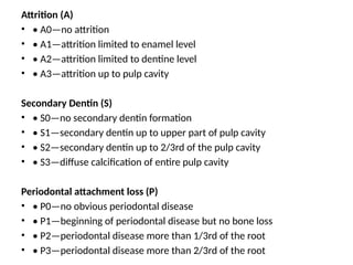Attrition (A)
• • A0—no attrition
• • A1—attrition limited to enamel level
• • A2—attrition limited to dentine level
• • A3—attrition up to pulp cavity
Secondary Dentin (S)
• • S0—no secondary dentin formation
• • S1—secondary dentin up to upper part of pulp cavity
• • S2—secondary dentin up to 2/3rd of the pulp cavity
• • S3—diffuse calcification of entire pulp cavity
Periodontal attachment loss (P)
• • P0—no obvious periodontal disease
• • P1—beginning of periodontal disease but no bone loss
• • P2—periodontal disease more than 1/3rd of the root
• • P3—periodontal disease more than 2/3rd of the root
 