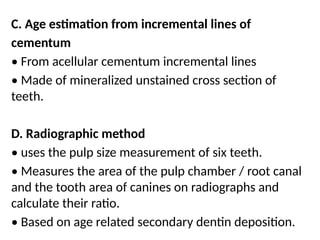 C. Age estimation from incremental lines of
cementum
• From acellular cementum incremental lines
• Made of mineralized unstained cross section of
teeth.
D. Radiographic method
• uses the pulp size measurement of six teeth.
• Measures the area of the pulp chamber / root canal
and the tooth area of canines on radiographs and
calculate their ratio.
• Based on age related secondary dentin deposition.
 