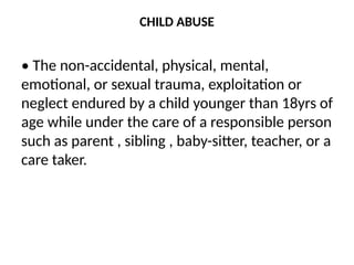 CHILD ABUSE
• The non-accidental, physical, mental,
emotional, or sexual trauma, exploitation or
neglect endured by a child younger than 18yrs of
age while under the care of a responsible person
such as parent , sibling , baby-sitter, teacher, or a
care taker.
 