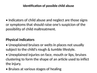 Identification of possible child abuse
• Indicators of child abuse and neglect are those signs
or symptoms that should raise one’s suspicion of the
possibility of child maltreatment.
Physical indicators
• Unexplained bruises or welts in places not usually
subject to the child’s rough & tumble lifestyle.
• Unexplained injuries on face, mouth or lips, bruises
clustering to form the shape of an article used to inflict
the injury.
• Bruises at various stages of healing
 